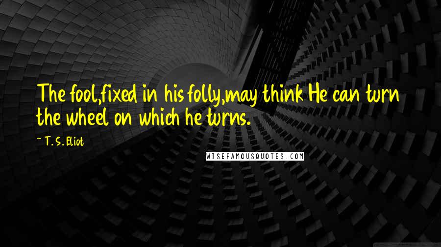 T. S. Eliot Quotes: The fool,fixed in his folly,may think He can turn the wheel on which he turns.