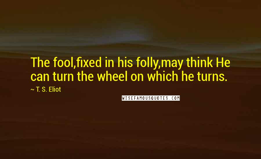 T. S. Eliot Quotes: The fool,fixed in his folly,may think He can turn the wheel on which he turns.