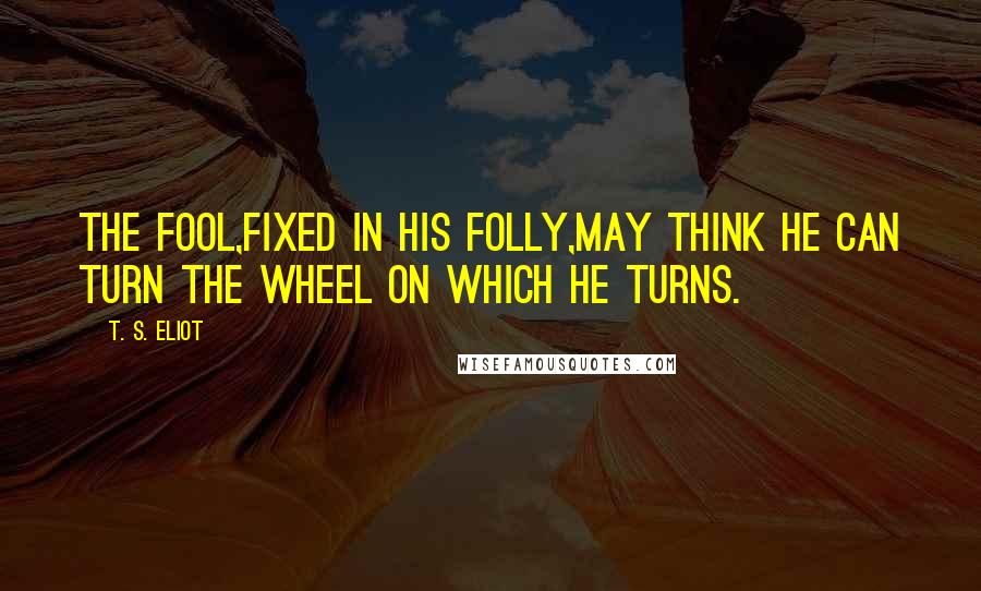 T. S. Eliot Quotes: The fool,fixed in his folly,may think He can turn the wheel on which he turns.