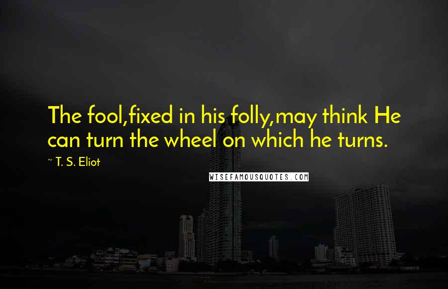 T. S. Eliot Quotes: The fool,fixed in his folly,may think He can turn the wheel on which he turns.