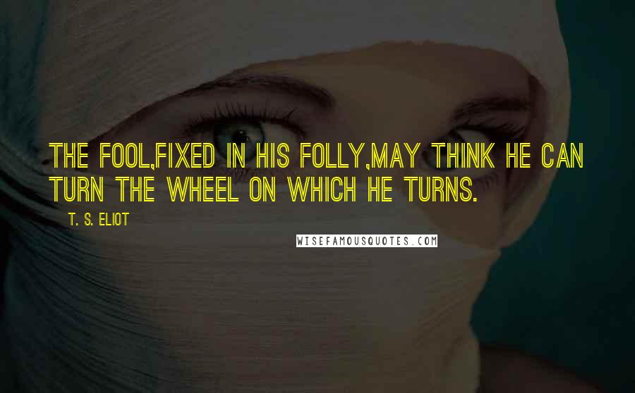 T. S. Eliot Quotes: The fool,fixed in his folly,may think He can turn the wheel on which he turns.