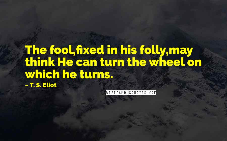 T. S. Eliot Quotes: The fool,fixed in his folly,may think He can turn the wheel on which he turns.