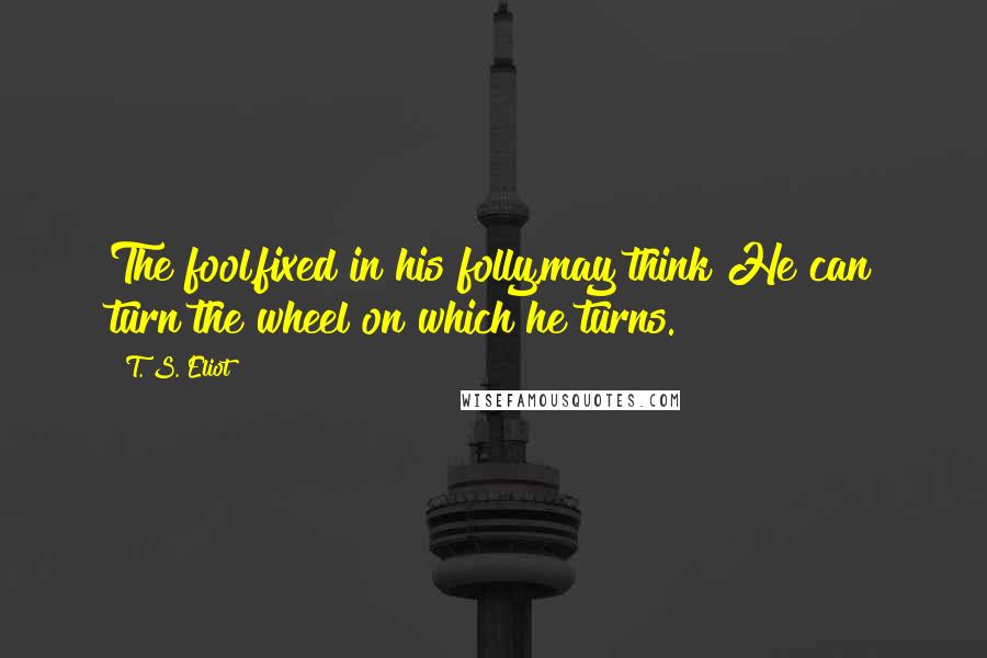 T. S. Eliot Quotes: The fool,fixed in his folly,may think He can turn the wheel on which he turns.