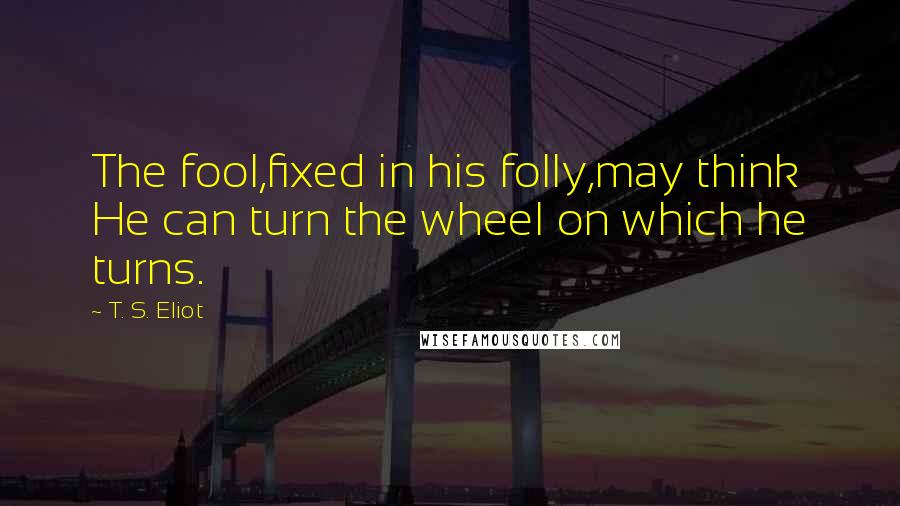 T. S. Eliot Quotes: The fool,fixed in his folly,may think He can turn the wheel on which he turns.