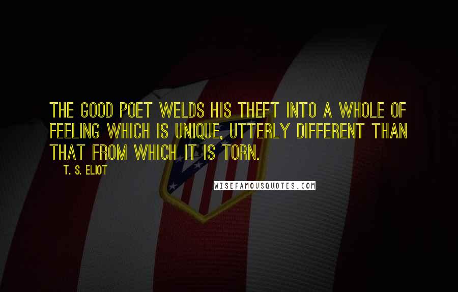 T. S. Eliot Quotes: The good poet welds his theft into a whole of feeling which is unique, utterly different than that from which it is torn.
