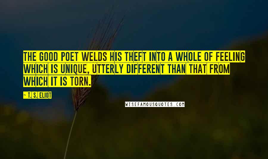 T. S. Eliot Quotes: The good poet welds his theft into a whole of feeling which is unique, utterly different than that from which it is torn.