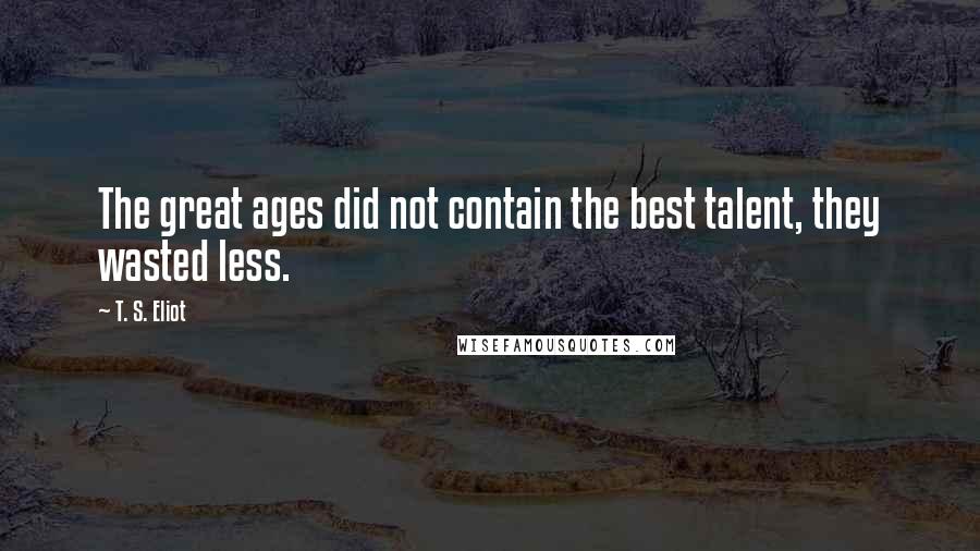 T. S. Eliot Quotes: The great ages did not contain the best talent, they wasted less.