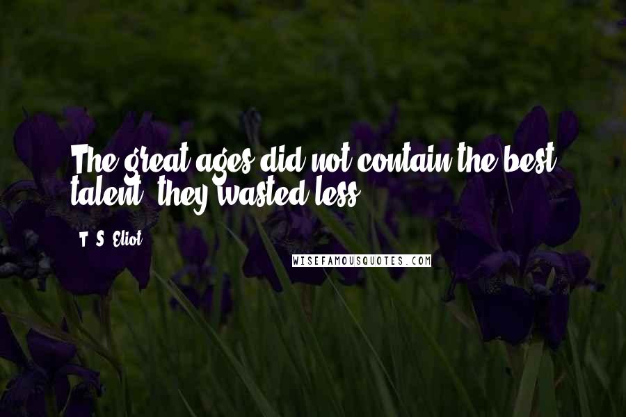 T. S. Eliot Quotes: The great ages did not contain the best talent, they wasted less.