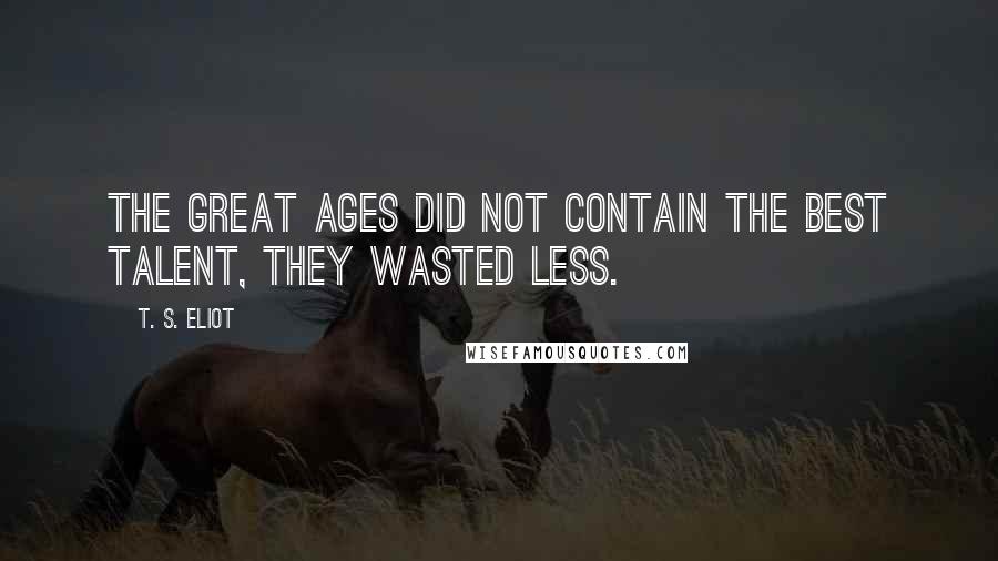 T. S. Eliot Quotes: The great ages did not contain the best talent, they wasted less.