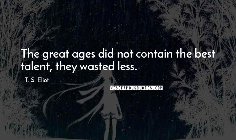 T. S. Eliot Quotes: The great ages did not contain the best talent, they wasted less.