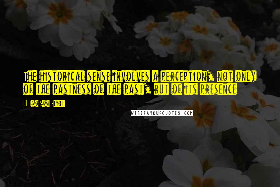 T. S. Eliot Quotes: The historical sense involves a perception, not only of the pastness of the past, but of its presence