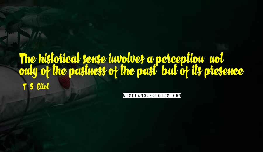 T. S. Eliot Quotes: The historical sense involves a perception, not only of the pastness of the past, but of its presence