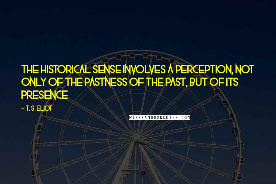 T. S. Eliot Quotes: The historical sense involves a perception, not only of the pastness of the past, but of its presence