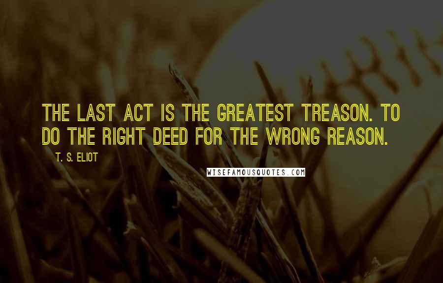 T. S. Eliot Quotes: The last act is the greatest treason. To do the right deed for the wrong reason.