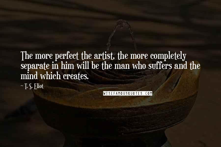 T. S. Eliot Quotes: The more perfect the artist, the more completely separate in him will be the man who suffers and the mind which creates.