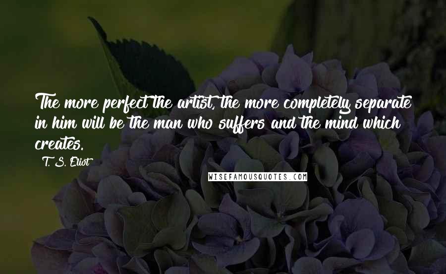 T. S. Eliot Quotes: The more perfect the artist, the more completely separate in him will be the man who suffers and the mind which creates.