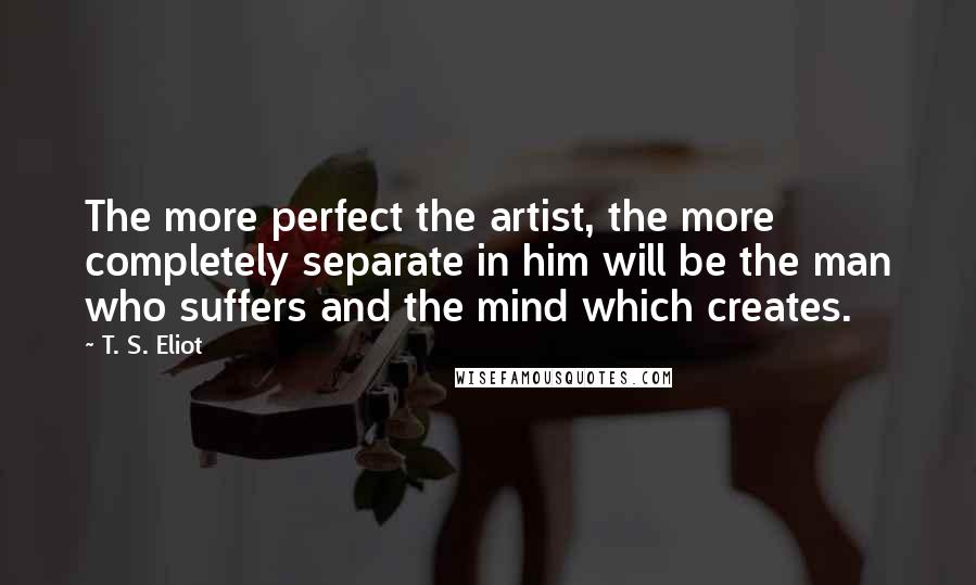 T. S. Eliot Quotes: The more perfect the artist, the more completely separate in him will be the man who suffers and the mind which creates.