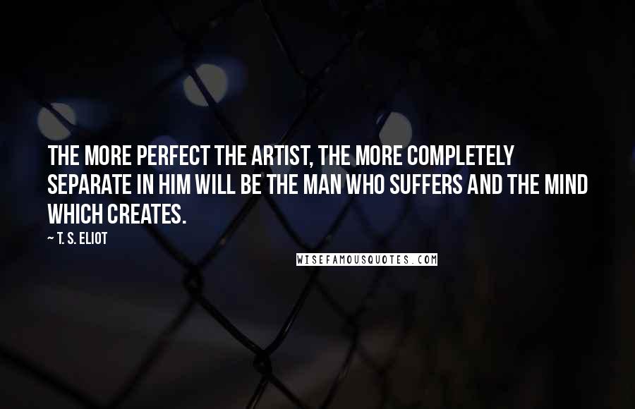 T. S. Eliot Quotes: The more perfect the artist, the more completely separate in him will be the man who suffers and the mind which creates.