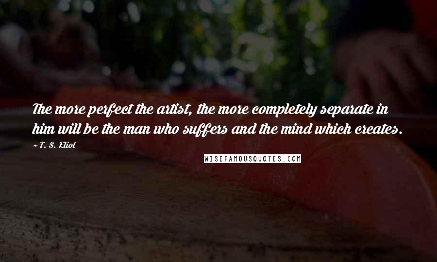 T. S. Eliot Quotes: The more perfect the artist, the more completely separate in him will be the man who suffers and the mind which creates.