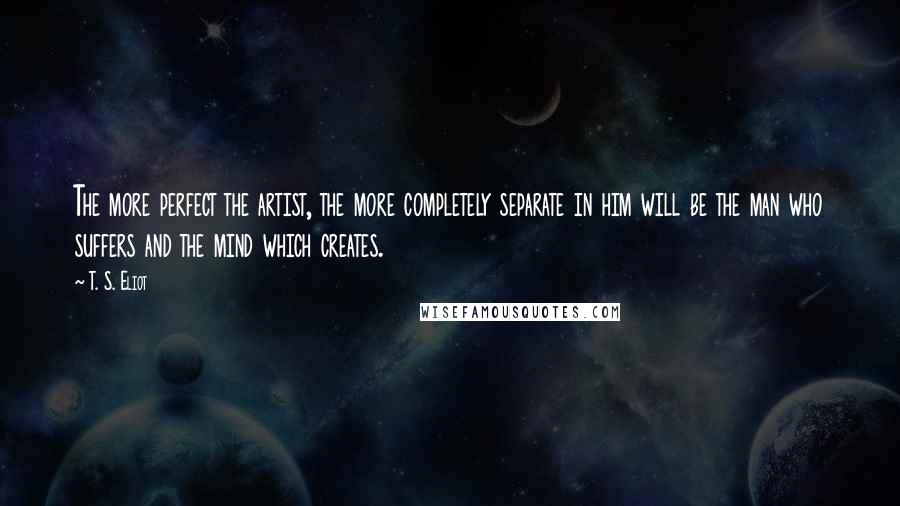 T. S. Eliot Quotes: The more perfect the artist, the more completely separate in him will be the man who suffers and the mind which creates.