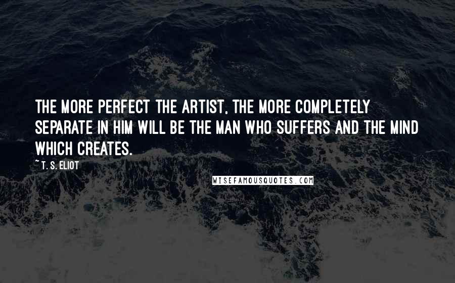 T. S. Eliot Quotes: The more perfect the artist, the more completely separate in him will be the man who suffers and the mind which creates.