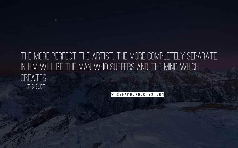 T. S. Eliot Quotes: The more perfect the artist, the more completely separate in him will be the man who suffers and the mind which creates.