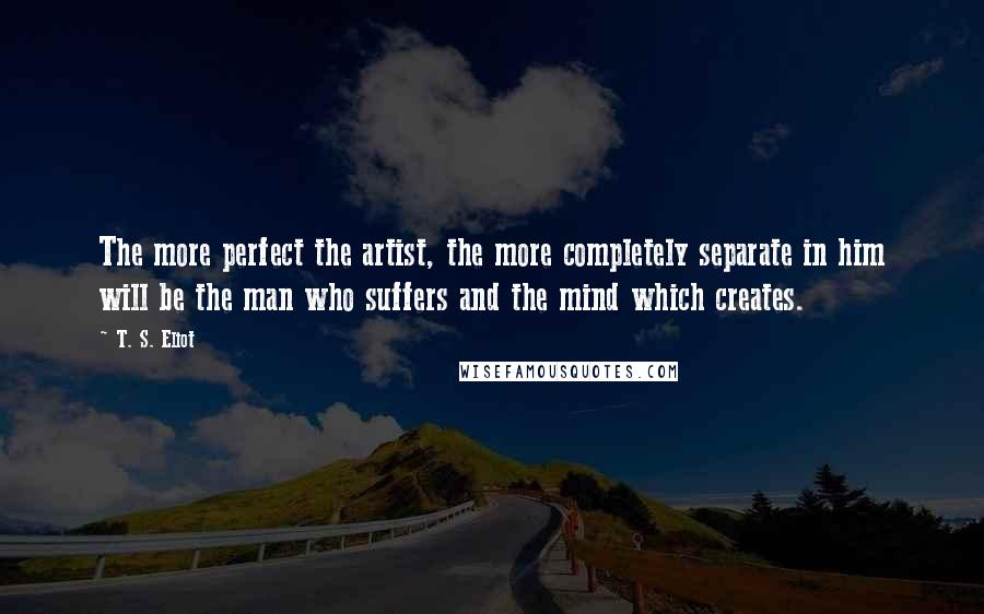 T. S. Eliot Quotes: The more perfect the artist, the more completely separate in him will be the man who suffers and the mind which creates.