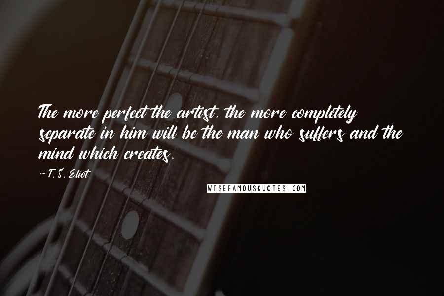 T. S. Eliot Quotes: The more perfect the artist, the more completely separate in him will be the man who suffers and the mind which creates.