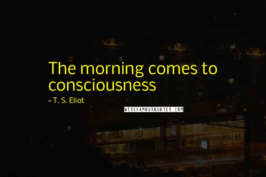 T. S. Eliot Quotes: The morning comes to consciousness