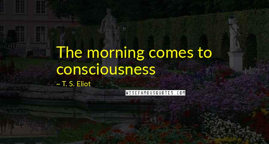 T. S. Eliot Quotes: The morning comes to consciousness