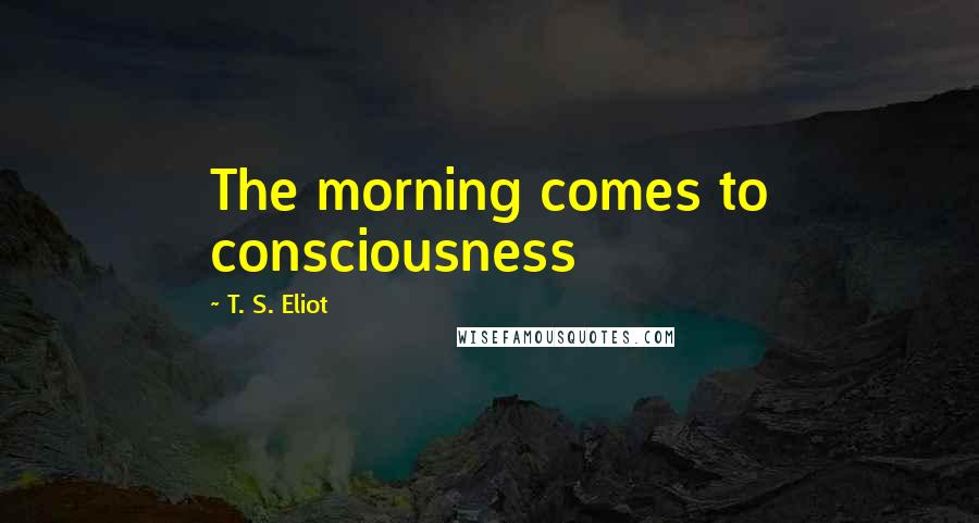 T. S. Eliot Quotes: The morning comes to consciousness
