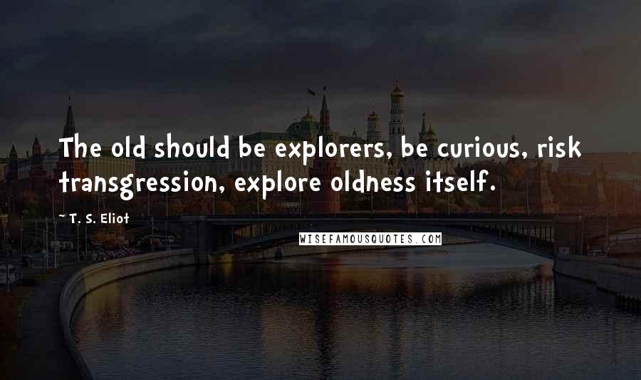 T. S. Eliot Quotes: The old should be explorers, be curious, risk transgression, explore oldness itself.