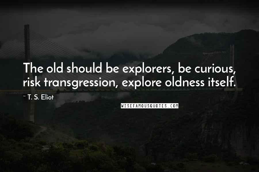 T. S. Eliot Quotes: The old should be explorers, be curious, risk transgression, explore oldness itself.