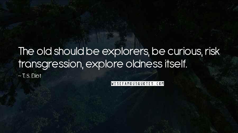 T. S. Eliot Quotes: The old should be explorers, be curious, risk transgression, explore oldness itself.