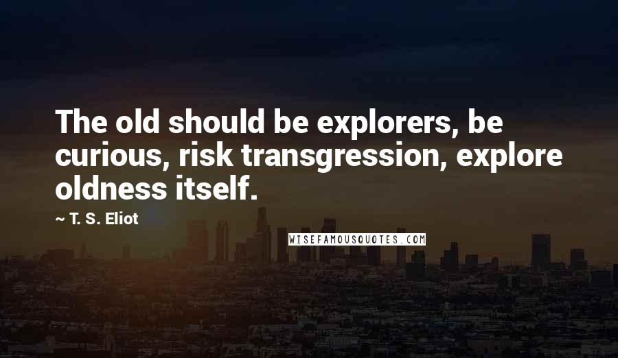 T. S. Eliot Quotes: The old should be explorers, be curious, risk transgression, explore oldness itself.
