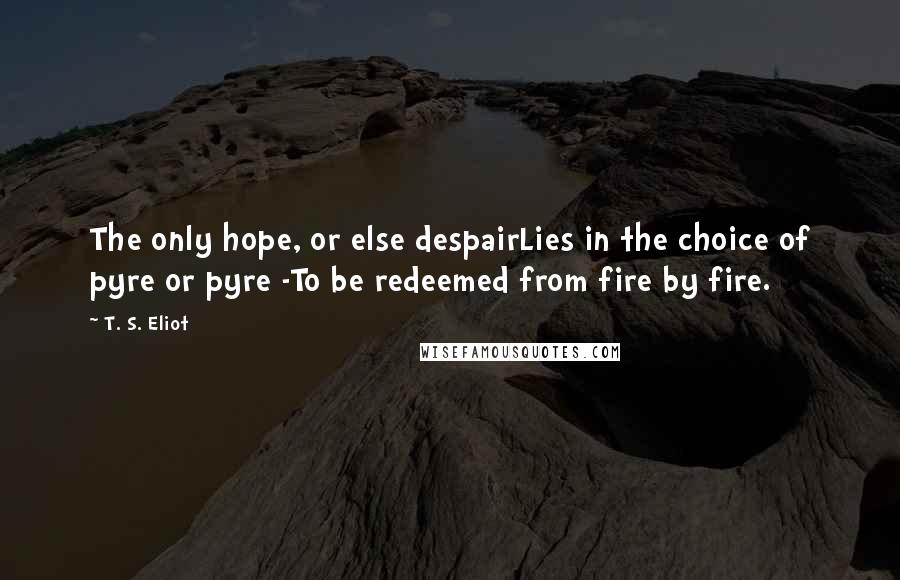 T. S. Eliot Quotes: The only hope, or else despairLies in the choice of pyre or pyre -To be redeemed from fire by fire.