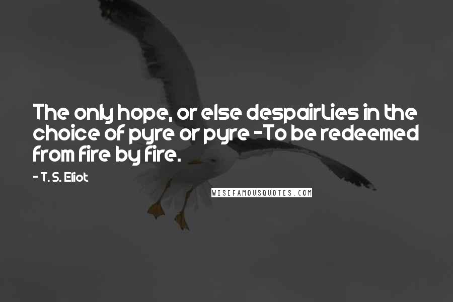 T. S. Eliot Quotes: The only hope, or else despairLies in the choice of pyre or pyre -To be redeemed from fire by fire.