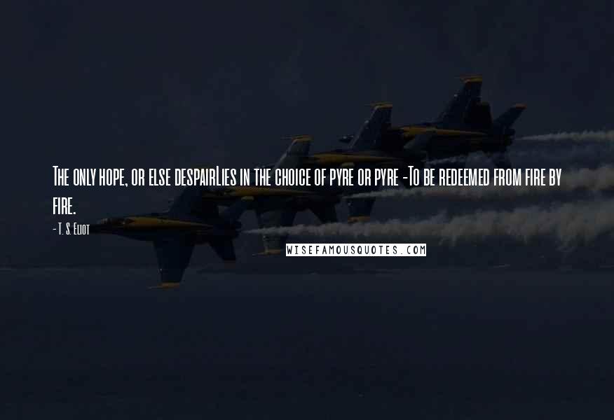 T. S. Eliot Quotes: The only hope, or else despairLies in the choice of pyre or pyre -To be redeemed from fire by fire.