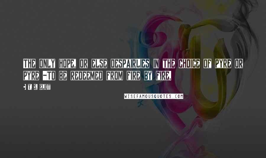 T. S. Eliot Quotes: The only hope, or else despairLies in the choice of pyre or pyre -To be redeemed from fire by fire.