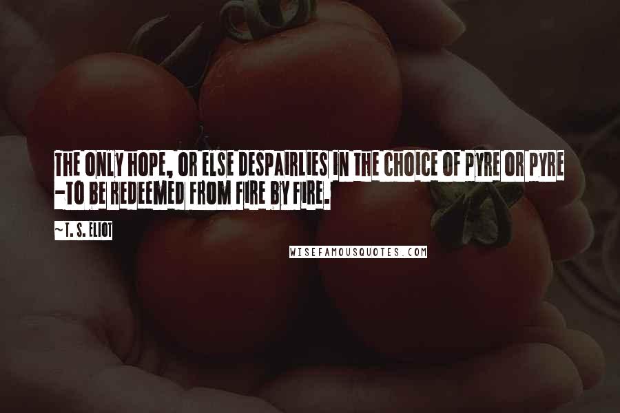 T. S. Eliot Quotes: The only hope, or else despairLies in the choice of pyre or pyre -To be redeemed from fire by fire.