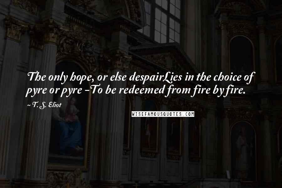 T. S. Eliot Quotes: The only hope, or else despairLies in the choice of pyre or pyre -To be redeemed from fire by fire.