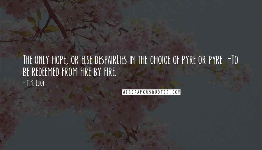 T. S. Eliot Quotes: The only hope, or else despairLies in the choice of pyre or pyre -To be redeemed from fire by fire.