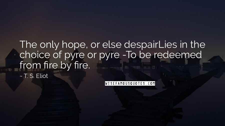 T. S. Eliot Quotes: The only hope, or else despairLies in the choice of pyre or pyre -To be redeemed from fire by fire.