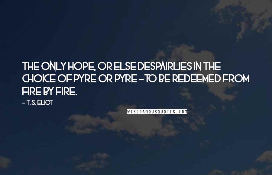 T. S. Eliot Quotes: The only hope, or else despairLies in the choice of pyre or pyre -To be redeemed from fire by fire.