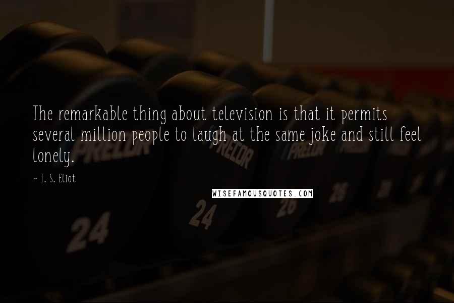 T. S. Eliot Quotes: The remarkable thing about television is that it permits several million people to laugh at the same joke and still feel lonely.