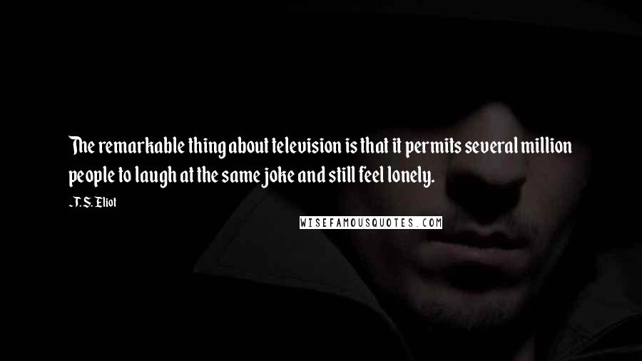 T. S. Eliot Quotes: The remarkable thing about television is that it permits several million people to laugh at the same joke and still feel lonely.