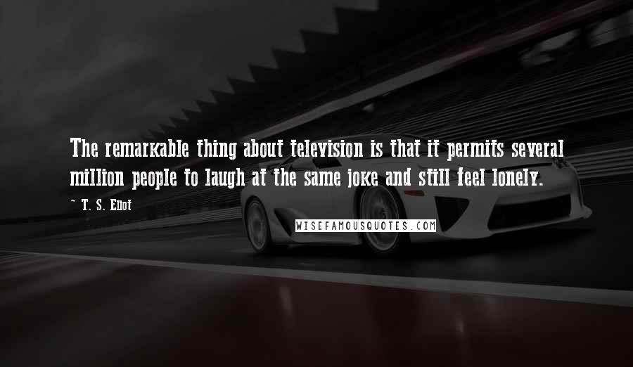 T. S. Eliot Quotes: The remarkable thing about television is that it permits several million people to laugh at the same joke and still feel lonely.