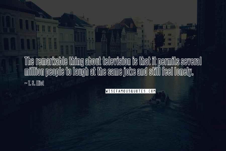 T. S. Eliot Quotes: The remarkable thing about television is that it permits several million people to laugh at the same joke and still feel lonely.