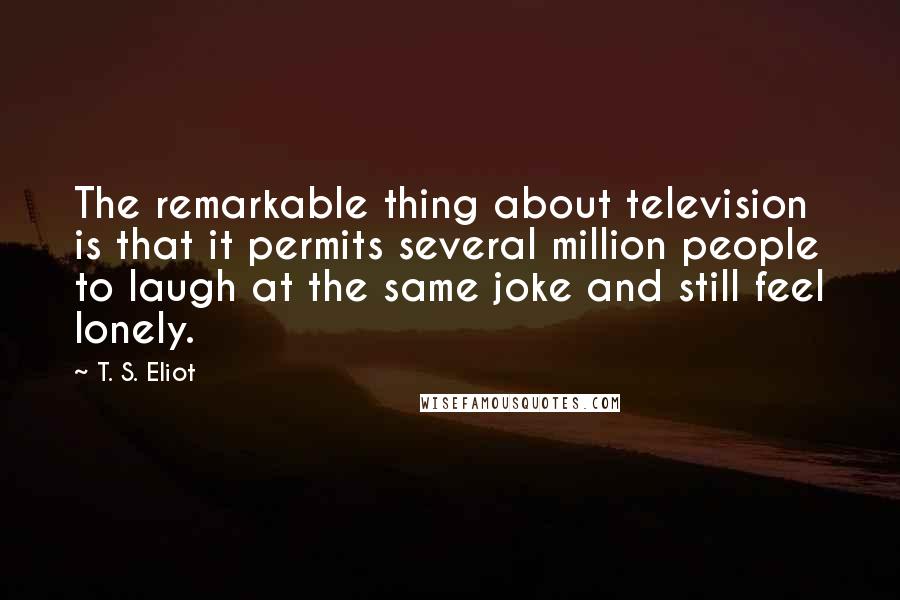 T. S. Eliot Quotes: The remarkable thing about television is that it permits several million people to laugh at the same joke and still feel lonely.