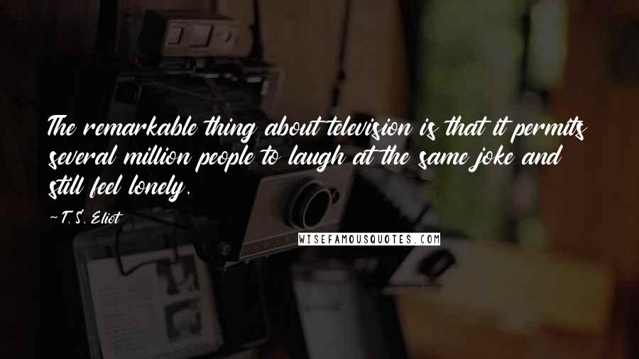 T. S. Eliot Quotes: The remarkable thing about television is that it permits several million people to laugh at the same joke and still feel lonely.